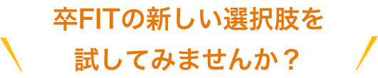 卒FITの新しい選択肢を試してみませんか？